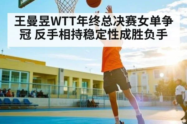 王曼昱WTT年终总决赛女单争冠 反手相持稳定性成胜负手(kaiyun)